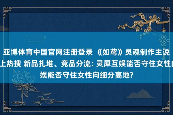 亚博体育中国官网注册登录 《如鸢》灵魂制作主说念主下野冲上热搜 新品扎堆、竞品分流: 灵犀互娱能否守住女性向细分高地?