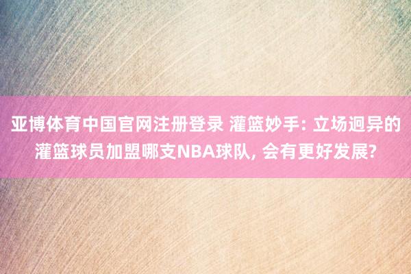 亚博体育中国官网注册登录 灌篮妙手: 立场迥异的灌篮球员加盟哪支NBA球队， 会有更好发展?