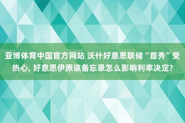 亚博体育中国官方网站 沃什好意思联储“首秀”受热心， 好意思伊原谅备忘录怎么影响利率决定?