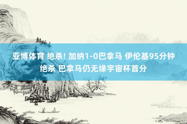 亚博体育 绝杀! 加纳1-0巴拿马 伊伦基95分钟绝杀 巴拿马仍无缘宇宙杯首分