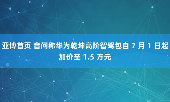 亚博首页 音问称华为乾坤高阶智驾包自 7 月 1 日起加价至 1.5 万元