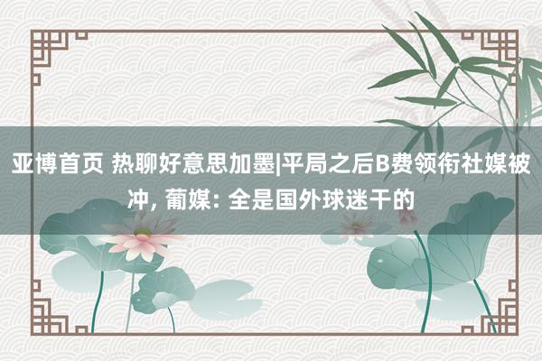亚博首页 热聊好意思加墨|平局之后B费领衔社媒被冲， 葡媒: 全是国外球迷干的