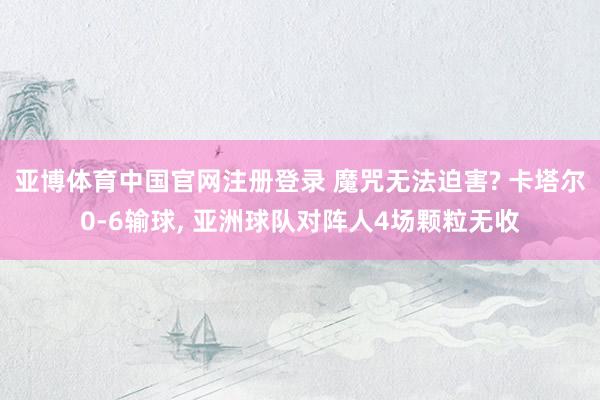 亚博体育中国官网注册登录 魔咒无法迫害? 卡塔尔0-6输球， 亚洲球队对阵人4场颗粒无收