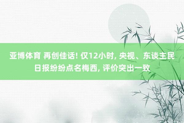 亚博体育 再创佳话! 仅12小时， 央视、东谈主民日报纷纷点名梅西， 评价突出一致