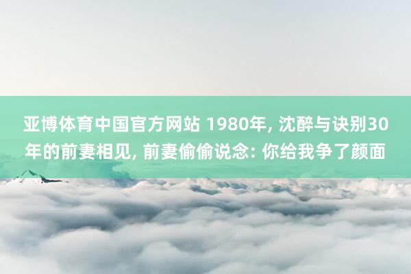 亚博体育中国官方网站 1980年, 沈醉与诀别30年的前妻相见, 前妻偷偷说念: 你给我争了颜面