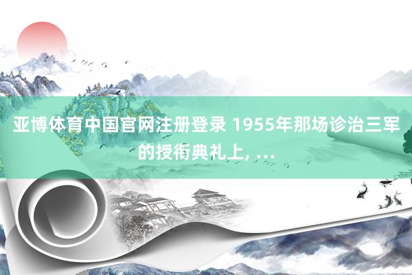 亚博体育中国官网注册登录 1955年那场诊治三军的授衔典礼上， …