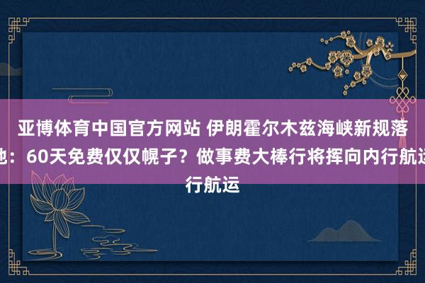 亚博体育中国官方网站 伊朗霍尔木兹海峡新规落地：60天免费仅仅幌子？做事费大棒行将挥向内行航运