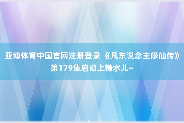 亚博体育中国官网注册登录 《凡东说念主修仙传》第179集启动上糖水儿~