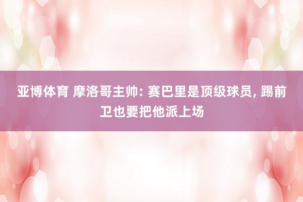 亚博体育 摩洛哥主帅: 赛巴里是顶级球员, 踢前卫也要把他派上场