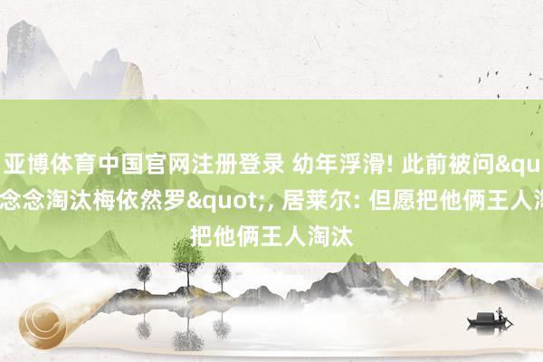 亚博体育中国官网注册登录 幼年浮滑! 此前被问"念念淘汰梅依然罗", 居莱尔: 但愿把他俩王人淘汰